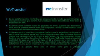 WeTransfer
 Es una plataforma online neerlandesa de almacenamiento en nube que permite cargar y
descargar archivos de gran tamaño. Fue fundado por Nälden (Ronald Hans), Rinke Visser y
Bas Beerens en 2009.
 El servicio puede contener hasta dos gigabytes por envío, pudiendo ser documentos,
fotos, música, presentaciones de video y ser compartido con hasta 20 destinatarios. Estos
archivos quedan almacenados durante 7 días.
 Si bien este servicio no está concretamente diseñado para el alojamiento de datos en sí,
vale la pena mencionarlo ya que será de mucha ayuda en esos casos en los que debemos
realizar una transferencia de un fichero a algún amigo y no queremos perder tiempo.
Desde su interfaz gráfica, la cual es clara y fácil de usar, WeTransfer brinda al usuario la
posibilidad de subir un archivo de hasta 2 GB y enviarlo por e-mail hasta a 20
destinatarios diferentes. En realidad, lo que ellos recibirán en su casilla de correo no será
el fichero en sí, sino que un enlace que le permitirá efectuar la descarga del archivo.
 El servicio es gratuito tanto para el emisor como para el receptor.
 