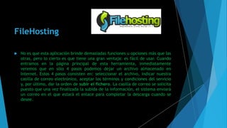 FileHosting
 No es que esta aplicación brinde demasiadas funciones u opciones más que las
otras, pero lo cierto es que tiene una gran ventaja: es fácil de usar. Cuando
entramos en la página principal de esta herramienta, inmediatamente
veremos que en sólo 4 pasos podemos dejar un archivo almacenado en
Internet. Estos 4 pasos consisten en: seleccionar el archivo, indicar nuestra
casilla de correo electrónico, aceptar los términos y condiciones del servicio
y, por último, dar la orden de subir el fichero. La casilla de correo se solicita
puesto que una vez finalizada la subida de la información, el sistema enviará
un correo en el que estará el enlace para completar la descarga cuando se
desee.
 