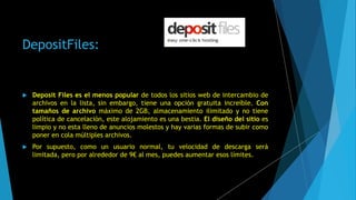 DepositFiles:
 Deposit Files es el menos popular de todos los sitios web de intercambio de
archivos en la lista, sin embargo, tiene una opción gratuita increíble. Con
tamaños de archivo máximo de 2GB, almacenamiento ilimitado y no tiene
política de cancelación, este alojamiento es una bestia. El diseño del sitio es
limpio y no esta lleno de anuncios molestos y hay varias formas de subir como
poner en cola múltiples archivos.
 Por supuesto, como un usuario normal, tu velocidad de descarga será
limitada, pero por alrededor de 9€ al mes, puedes aumentar esos límites.
 