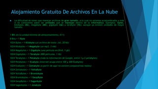 Alojamiento Gratuito De Archivos En La Nube
 La dificultad de tener que manejar archivos de gran tamaño, a lo cual no estamos acostumbrados y más
si no conocemos sobre las unidades que se manejan dentro de la informática. Ejemplos: bytes,
kilobytes (Kb), megabyte (Mb), gigabyte (Gb) y terabyte (Tb); aunque ya existen unidades de mayor
tamaño.
1 Bit (es la unidad mínima de almacenamiento, 0/1)
8 Bits = 1 Byte
1024 Bytes = 1 Kilobyte (un archivo de texto .txt, 20 kb)
1024 Kilobytes = 1 Megabyte (un mp3, 3 mb)
1024 Megabytes = 1 Gigabyte (una película en DivX, 1 gb)
1024 Gigabytes = 1 Terabyte (800 películas, 1 tb)
1024 Terabytes = 1 Petabyte (toda la información de Google, entre 1 y 2 petabytes)
1024 Petabytes = 1 Exabyte (Internet ocupa entre 100 y 300 Exabytes)
1024 Exabytes = 1 Zettabyte (a partir de aquí no existen comparativas reales)
1024 Zettabytes = 1 YottaByte
1024 YottaBytes = 1 Brontobyte
1024 Brontobytes = 1 GeopByte
1024 GeopBytes = 1 Saganbyte
1024 Saganbytes = 1 Jotabyte
 