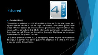 4shared
 Características:
Oficialmente el sitio más popular, 4Shared ofrece una opción decente, gratis para
aquellos que se resisten a usar la tarjeta de crédito. Una cuenta gratuita que
ofrece 10 GB de espacio de almacenamiento gratuito que se puede utilizar para
cargar archivos por debajo de 2 GB. Es interesante que también hay aplicaciones
disponibles para el iPhone, los dispositivos Android y BlackBerry, así como una
obsoleta versión de Symbian también.
Las cuentas premium ofrecen 100GB de espacio y mucho mejores velocidades de
descarga, y el servicio más barato que puedes encontrar es a 6.50$ al mes sobre
la base de un año de suscripción.
 