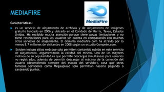 MEDIAFIRE
Características:
 es un servicio de alojamiento de archivos y de alojamiento de imágenes
gratuito fundado en 2006 y ubicado en el Condado de Harris, Texas, Estados
Unidos. Ha recibido mucha atención porque tiene pocas limitaciones y no
tiene restricciones para los usuarios sin cuenta en comparación con muchos
otros servicios de alojamiento. El dominio mediafire.com ha atraído por lo
menos 8,7 millones de visitantes en 2008 según un estudio Compete.com.
 Existen incluso sitios web que solo permiten contenido subido en este servicio
de alojamiento, argumentando la calidad del mismo. Uno de los mayores
motivos de su popularidad es que permite descargas simultáneas para usuarios
no registrados, además de permitir descargar al máximo de la conexión del
usuario (dependiendo siempre del estado del servidor), cosa que otros
famosos servidores como Megaupload solo permitían hacerlo pagando o
canjeando puntos.
 