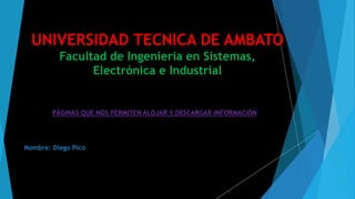 UNIVERSIDAD TECNICA DE AMBATO
Facultad de Ingeniería en Sistemas,
Electrónica e Industrial
PÁGINAS QUE NOS PERMITEN ALOJAR Y DESCARGAR INFORMACIÓN
Nombre: Diego Pico
 