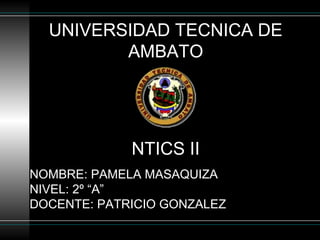 UNIVERSIDAD TECNICA DE
AMBATO
NTICS II
NOMBRE: PAMELA MASAQUIZA
NIVEL: 2º “A”
DOCENTE: PATRICIO GONZALEZ
 