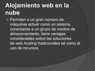 Alojamiento web en la
nube
 Permiten a un gran número de
máquinas actuar como un sistema
conectadas a un grupo de medios de
almacenamiento, tiene ventajas
considerables sobre las soluciones
de web hosting tradicionales tal como el
uso de recursos.
 