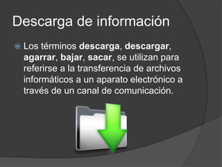 Descarga de información
 Los términos descarga, descargar,
agarrar, bajar, sacar, se utilizan para
referirse a la transferencia de archivos
informáticos a un aparato electrónico a
través de un canal de comunicación.
 