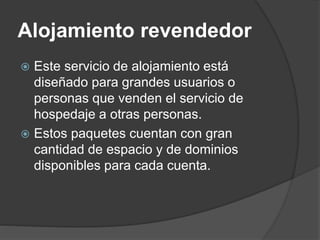 Alojamiento revendedor
 Este servicio de alojamiento está
diseñado para grandes usuarios o
personas que venden el servicio de
hospedaje a otras personas.
 Estos paquetes cuentan con gran
cantidad de espacio y de dominios
disponibles para cada cuenta.
 