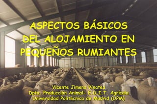 ASPECTOS BÁSICOS
DEL ALOJAMIENTO EN
PEQUEÑOS RUMIANTES


           Vicente Jimeno Vinatea
 Dpto. Producción Animal- E.U.I.T. Agrícola
  Universidad Politécnica de Madrid (UPM)
 