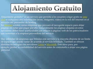 Alojamiento Gratuito Alojamiento gratuito” es un servicio que permite a los usuarios colgar gratis su sitio web o cualquiera otra información (texto, imágenes, video) en la red del Internet en el servidor del proveedor de hosting.En Internet existen varias empresas que proveen al navegante espacio para alojar páginas sin tener que pagar por ello. Generalmente las páginas alojadas en estos servidores deben tener publicidades con enlaces a páginas web de los patrocinadores que sustentan a la empresa proveedora del servicio.Hay infinidad de empresas que brindan este servicio y la mayoría dispone de un límite de espacio que puede variar de acuerdo al servicio brindado. También se ofrecen distintas tecnologías con servidores Linux o Microsoft. Esto sirve para, por ejemplo, probar la confiabilidad del servicio antes de contratarlo o alojar una página personal.