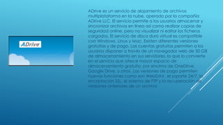 ADrive es un servicio de alojamiento de archivos
multiplataforma en la nube, operado por la compañía
ADrive LLC. El servicio permite a los usuarios almacenar y
sincronizar archivos en línea así como realizar copias de
seguridad online. pero no visualizar ni editar los ficheros
cargados. El servicio de disco duro virtual es compatible
con Windows, Linux y Mac. Existen diferentes versiones
gratuitas y de pago. Las cuentas gratuitas permiten a los
usuarios disponer a través de un navegador web de 50 GB
de almacenamiento en sus servidores, lo que lo convierte
en el servicio que ofrece mayor espacio de
almacenamiento gratuito; por encima de OneDrive,
Google Drive, y otros. Las versiones de pago permiten
nuevas funciones como son WebDAV, el soporte 24/7, la
encriptación SSL, el sistema de FTP y la recuperación de
versiones anteriores de un archivo
 