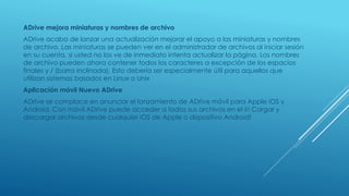 ADrive mejora miniaturas y nombres de archivo
ADrive acaba de lanzar una actualización mejorar el apoyo a las miniaturas y nombres
de archivo. Las miniaturas se pueden ver en el administrador de archivos al iniciar sesión
en su cuenta, si usted no los ve de inmediato intenta actualizar la página. Los nombres
de archivo pueden ahora contener todos los caracteres a excepción de los espacios
finales y / (barra inclinada). Esto debería ser especialmente útil para aquellos que
utilizan sistemas basados en Linux o Unix
Aplicación móvil Nuevo ADrive
ADrive se complace en anunciar el lanzamiento de ADrive móvil para Apple iOS y
Android. Con móvil ADrive puede acceder a todos sus archivos en el ir! Cargar y
descargar archivos desde cualquier iOS de Apple o dispositivo Android!
 