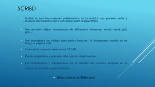 SCRIBD
• Scribd es una herramienta colaborativa de la web2.0 que permite subir y
mostrar documentos en la web para poder compartirlos.
• Nos permite alojar documentos de diferentes formatos: word, excel, pdf,
ppt…
• Nos suministra un código para poder insertar el documento creado en un
blog y/o página web.
• Cada archivo puede tener hasta 75 MB .
• Puede ser pública o privada, sólo para la visualización.
• Las transiciones y animaciones en el interior del archivo original no se
conservan al subir tu presentación.
 http://www.scribd.com/
 