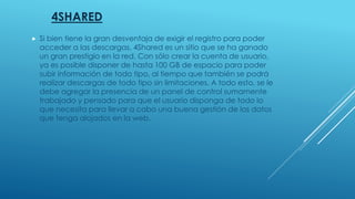 4SHARED
 Si bien tiene la gran desventaja de exigir el registro para poder
acceder a las descargas, 4Shared es un sitio que se ha ganado
un gran prestigio en la red. Con sólo crear la cuenta de usuario,
ya es posible disponer de hasta 100 GB de espacio para poder
subir información de todo tipo, al tiempo que también se podrá
realizar descargas de todo tipo sin limitaciones. A todo esto, se le
debe agregar la presencia de un panel de control sumamente
trabajado y pensado para que el usuario disponga de todo lo
que necesita para llevar a cabo una buena gestión de los datos
que tenga alojados en la web.
 