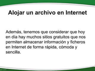 Alojar un archivo en Internet
Además, tenemos que considerar que hoy
en día hay muchos sitios gratuitos que nos
permiten almacenar información y ficheros
en Internet de forma rápida, cómoda y
sencilla.
 
