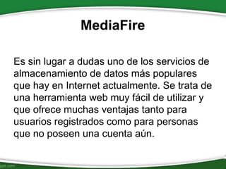 MediaFire
Es sin lugar a dudas uno de los servicios de
almacenamiento de datos más populares
que hay en Internet actualmente. Se trata de
una herramienta web muy fácil de utilizar y
que ofrece muchas ventajas tanto para
usuarios registrados como para personas
que no poseen una cuenta aún.
 