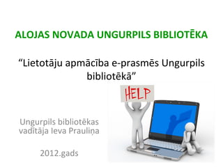 ALOJAS NOVADA UNGURPILS BIBLIOTĒKA
“Lietotāju apmācība e-prasmēs Ungurpils
bibliotēkā”
Ungurpils bibliotēkas
vadītāja Ieva Prauliņa
2012.gads
 