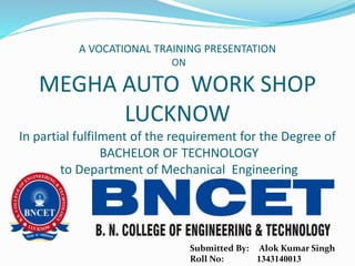 A VOCATIONAL TRAINING PRESENTATION
ON
MEGHA AUTO WORK SHOP
LUCKNOW
In partial fulfilment of the requirement for the Degree of
BACHELOR OF TECHNOLOGY
to Department of Mechanical Engineering
Submitted By: Alok Kumar Singh
Roll No: 1343140013
 