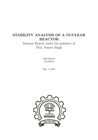 STABILITY ANALYSIS OF A NUCLEAR
REACTOR
Seminar Report under the guidance of
Prof. Suneet Singh
Alok Kumar
17i170013
May 5, 2018
 