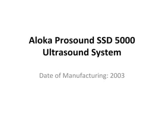 Aloka Prosound SSD 5000
Ultrasound System
Date of Manufacturing: 2003
 