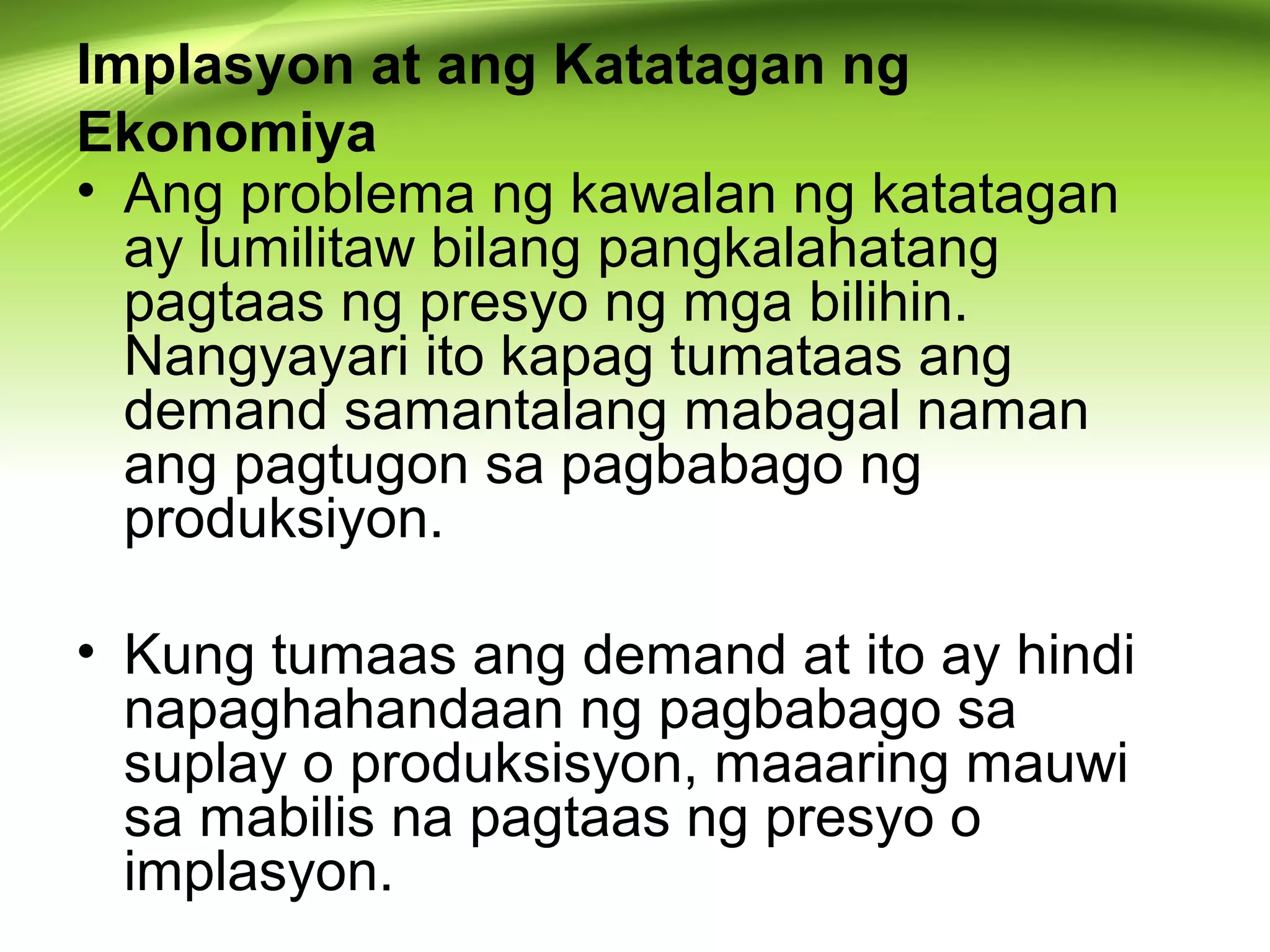 Implasyon at ang Katatagan ng
Ekonomiya
• Ang problema ng kawalan ng katatagan
ay lumilitaw bilang pangkalahatang
pagtaas ng presyo ng mga bilihin.
Nangyayari ito kapag tumataas ang
demand samantalang mabagal naman
ang pagtugon sa pagbabago ng
produksiyon.
• Kung tumaas ang demand at ito ay hindi
napaghahandaan ng pagbabago sa
suplay o produksisyon, maaaring mauwi
sa mabilis na pagtaas ng presyo o
implasyon.
 