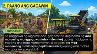 2. PAANO ANG GAGAWIN
Sa paggawa ng mga kalsada, gagamit ba ang bansa ng mas
maraming manggagawa (labor-intensive) upang mabigyan ng
trabaho ang mga mamamayan, o gagamit ng mga
modernong makinarya (capital-intensive) upang mas mabilis
matapos ang proyekto?
Halimbawa:
 