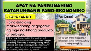 APAT NA PANGUNAHING
KATANUNGANG PANG-EKONOMIKO
3. PARA KANINO
- Sino-sino ang
makikinabang at gagamit
ng mga nalikhang produkto
at serbisyo.
Halimbawa: Ang mga itinatayong low-cost
housing ng gobyerno ay nakalaan para sa mga
pamilyang mahihirap at walang sariling bahay,
habang ang mga marangyang condominium
naman ay para sa mga mayayamang may
kakayahang magbayad ng malaki.
 
