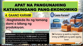 APAT NA PANGUNAHING
KATANUNGANG PANG-EKONOMIKO
4. GAANO KARAMI
-Nagtatakda ito ng tamang
dami o bilang ng
produksyon.
Halimbawa: Ang isang kumpanya ng sapatos ay
maglalabas lamang ng 10,000 pares ng sapatos
ngayong buwan batay sa kalkuladong demand
ng mga mamimili upang hindi sila malugi sa mga
maiimbentaryong kalakal.
 
