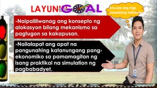 LAYUNIN:
-Naipaliliwanag ang konsepto ng
alokasyon bilang mekanismo sa
pagtugon sa kakapusan.
-Nailalapat ang apat na
pangunahing katanungang pang-
ekonomiko sa pamamagitan ng
isang praktikal na simulation ng
pagbabadyet.
Anu-ano ang mga
inaasahang matutunan?
 