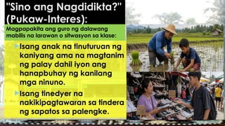 "Sino ang Nagdidikta?"
(Pukaw-Interes):
Isang anak na tinuturuan ng
kaniyang ama na magtanim
ng palay dahil iyon ang
hanapbuhay ng kanilang
mga ninuno.
Isang tinedyer na
nakikipagtawaran sa tindera
ng sapatos sa palengke.
Magpapakita ang guro ng dalawang
mabilis na larawan o sitwasyon sa klase:
 
