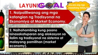 LAYUNIN:
1. Naipaliliwanag ang mga
katangian ng Tradisyonal na
Ekonomiya at Market Economy.
2. Naihahambing kung paano
isinasakatuparan ang alokasyon sa
ilalim ng tradisyonal na sistema at
malayang pamilihan (market
economy).
Anu-ano ang mga
inaasahang matutunan?
 