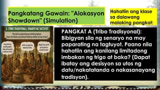 Pangkatang Gawain: "Alokasyon
Showdown" (Simulation)
Hahatiin ang klase
sa dalawang
malaking pangkat:
PANGKAT A (Tribo Tradisyonal):
Bibigyan sila ng senaryo na may
paparating na tagtuyot. Paano nila
hahatiin ang kanilang limitadong
imbakan ng trigo at baka? (Dapat
ibatay ang desisyon sa utos ng
datu/nakatatanda o nakasanayang
tradisyon).
 