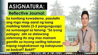 Sa kanilang kuwaderno, pasulatin
ang mga mag-aaral ng isang
maikling talata (3-5 pangungusap)
na sumasagot sa tanong: "Sa iyong
palagay, alin sa dalawang
sistemang ito ang mas mainam
gamitin sa inyong sariling tahanan
kapag nagkakaroon ng kakapusan
sa badyet? Bakit?"
ASIGNATURA:
Reflective Journal:
 