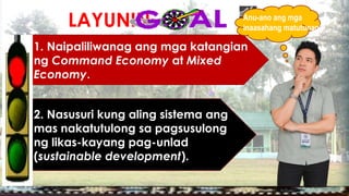 LAYUNIN:
1. Naipaliliwanag ang mga katangian
ng Command Economy at Mixed
Economy.
2. Nasusuri kung aling sistema ang
mas nakatutulong sa pagsusulong
ng likas-kayang pag-unlad
(sustainable development).
Anu-ano ang mga
inaasahang matutunan?
 