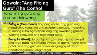 Gawain: "Ang Pito ng
Guro" (The Control
Simulation)
Panig A (Command): Sa panig na ito, ang guro ang
magdidikta kung sino ang pwedeng umupo, magsalita,
at anong kulay ng ballpen lang ang pwedeng gamitin.
Walang kalayaan ang mga mag-aaral.
Panig B (Mixed): Sa panig na ito, malayang makakapili
ang mga bata ng kanilang pwesto at gamit, ngunit may
patakaran ang guro na bawal mag-ingay at dapat
panatilihing malinis ang paligid.
Hahatiin ng guro ang
klase sa dalawang
panig.
 