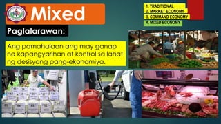 1. TRADITIONAL
2. MARKET ECONOMY
3. COMMAND ECONOMY
4. MIXED ECONOMY
Mixed
Ang pamahalaan ang may ganap
na kapangyarihan at kontrol sa lahat
ng desisyong pang-ekonomiya.
Paglalarawan:
 