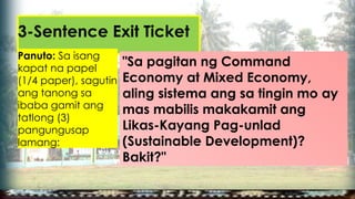 3-Sentence Exit Ticket
Panuto: Sa isang
kapat na papel
(1/4 paper), sagutin
ang tanong sa
ibaba gamit ang
tatlong (3)
pangungusap
lamang:
"Sa pagitan ng Command
Economy at Mixed Economy,
aling sistema ang sa tingin mo ay
mas mabilis makakamit ang
Likas-Kayang Pag-unlad
(Sustainable Development)?
Bakit?"
 