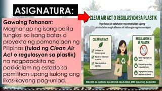Gawaing Tahanan:
Maghanap ng isang balita
tungkol sa isang batas o
proyekto ng pamahalaan ng
Pilipinas (tulad ng Clean Air
Act o regulasyon sa plastik)
na nagpapakita ng
pakikialam ng estado sa
pamilihan upang isulong ang
likas-kayang pag-unlad.
ASIGNATURA:
 