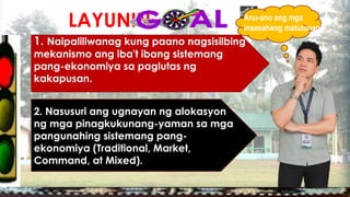 LAYUNIN:
1. Naipaliliwanag kung paano nagsisilbing
mekanismo ang iba't ibang sistemang
pang-ekonomiya sa paglutas ng
kakapusan.
2. Nasusuri ang ugnayan ng alokasyon
ng mga pinagkukunang-yaman sa mga
pangunahing sistemang pang-
ekonomiya (Traditional, Market,
Command, at Mixed).
Anu-ano ang mga
inaasahang matutunan?
 