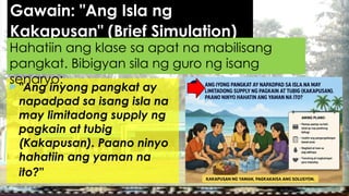 Gawain: "Ang Isla ng
Kakapusan" (Brief Simulation)
 "Ang inyong pangkat ay
napadpad sa isang isla na
may limitadong supply ng
pagkain at tubig
(Kakapusan). Paano ninyo
hahatiin ang yaman na
ito?"
Hahatiin ang klase sa apat na mabilisang
pangkat. Bibigyan sila ng guro ng isang
senaryo:
 