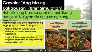 Gawain: "Ang Isla ng
Kakapusan" (Brief Simulation)
Hahatiin ang klase sa apat na mabilisang
pangkat. Bibigyan sila ng guro ng isang
senaryo:
 Magtatalaga ang guro ng paraan ng
pagpapasya sa bawat pangkat:
 Pangkat 1: Sundin kung ano ang
ginagawa ng inyong mga ninuno
(Traditional).
 Pangkat 2: Hayaang magpalitan o
magbenta ang bawat isa kung sino ang
may pera (Market).
 