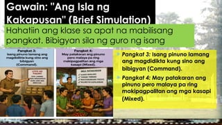 Gawain: "Ang Isla ng
Kakapusan" (Brief Simulation)
 Pangkat 3: Isang pinuno lamang
ang magdidikta kung sino ang
bibigyan (Command).
 Pangkat 4: May patakaran ang
pinuno pero malaya pa ring
makipagpalitan ang mga kasapi
(Mixed).
Hahatiin ang klase sa apat na mabilisang
pangkat. Bibigyan sila ng guro ng isang
senaryo:
 