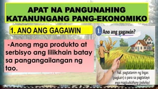 1. ANO ANG GAGAWIN
-Anong mga produkto at
serbisyo ang lilikhain batay
sa pangangailangan ng
tao.
APAT NA PANGUNAHING
KATANUNGANG PANG-EKONOMIKO
 