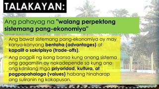 TALAKAYAN:
 Ang bawat sistemang pang-ekonomiya ay may
kanya-kanyang bentaha (advantages) at
kapalit o sakripisyo (trade-offs).
 Ang pagpili ng isang bansa kung anong sistema
ang gagamitin ay nakadepende sa kung ano
ang kanilang mga priyoridad, kultura, at
pagpapahalaga (values) habang hinaharap
ang suliranin ng kakapusan.
Ang pahayag na "walang perpektong
sistemang pang-ekonomiya"
 