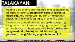 TALAKAYAN:
 Walang perpektong sistema dahil ang ekonomiks ay
palaging tungkol sa pagpili (choice) at sakripisyo
(trade-off). Ang kakapusan ay isang matigas na
pader na hindi matitibag ng kahit anong batas.
 Kaya naman, ang sistemang pang-ekonomiya ng
isang bansa ay salamin lamang ng kung ano ang
mas mahalaga sa kanila sa kasalukuyan: Kalayaan
ba ng merkado, Pantay na distribusyon ng
gobyerno, o ang Gitnang pagbabalanse nito?
 