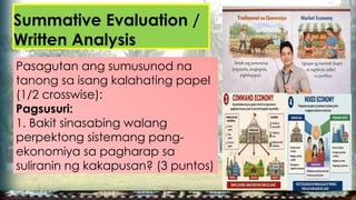Summative Evaluation /
Written Analysis
Pasagutan ang sumusunod na
tanong sa isang kalahating papel
(1/2 crosswise):
Pagsusuri:
1. Bakit sinasabing walang
perpektong sistemang pang-
ekonomiya sa pagharap sa
suliranin ng kakapusan? (3 puntos)
 