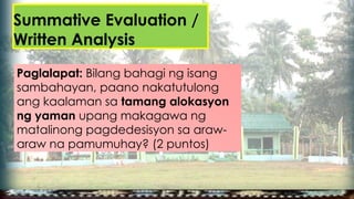 Summative Evaluation /
Written Analysis
Paglalapat: Bilang bahagi ng isang
sambahayan, paano nakatutulong
ang kaalaman sa tamang alokasyon
ng yaman upang makagawa ng
matalinong pagdedesisyon sa araw-
araw na pamumuhay? (2 puntos)
 