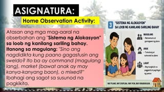 Atasan ang mga mag-aaral na
obserbahan ang "Sistema ng Alokasyon"
sa loob ng kanilang sariling bahay.
Itanong sa magulang: "Sino ang
nagdidikta kung paano gagastusin ang
sweldo? Ito ba ay command (magulang
lang), market (bawat anak ay may
kanya-kanyang baon), o mixed?"
Ibahagi ang sagot sa susunod na
pagkikita.
ASIGNATURA:
Home Observation Activity:
 