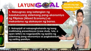 LAYUNIN:
1. Naiuugnay ang katangian ng
kasalukuyang sistemang pang-ekonomiya
ng Pilipinas (Mixed Economy) sa
mekanismo ng alokasyon ng bansa.
2. Nakapipili at nakapaghahanda ng isang
malikhaing presentasyon (case study, tula, o
open-letter) na nagpapakita ng epekto ng
sistemang pang-ekonomiya sa pagbabadyet
ng sariling pamilya.
Anu-ano ang mga
inaasahang matutunan?
 