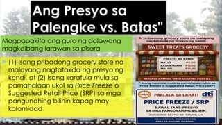 Ang Presyo sa
Palengke vs. Batas"
 (1) Isang pribadong grocery store na
malayang nagtatakda ng presyo ng
kendi, at (2) Isang karatula mula sa
pamahalaan ukol sa Price Freeze o
Suggested Retail Price (SRP) sa mga
pangunahing bilihin kapag may
kalamidad
Magpapakita ang guro ng dalawang
magkaibang larawan sa pisara
 