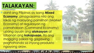  dahil ang Pilipinas ay isang Mixed
Economy, pinagsasama nito ang
lakas ng malayang pamilihan (Market
Economy) at regulasyon ng
pamahalaan (Command Economy)
upang ayusin ang alokasyon at
labanan ang kakapusan. Ito ang
magiging paksa ng gagawing
paghahanda sa inyong produkto
ngayong araw.
TALAKAYAN:
 